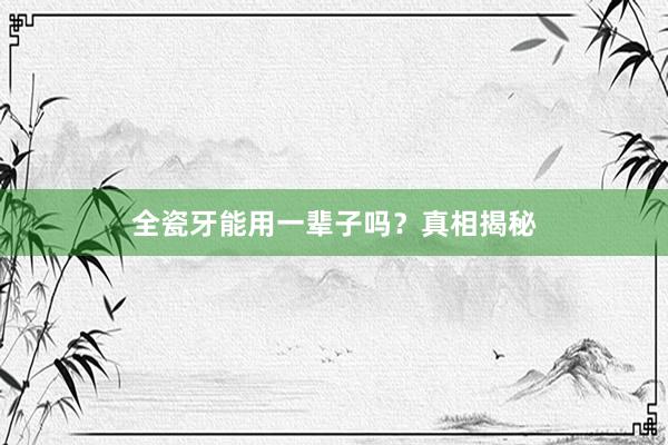 全瓷牙能用一辈子吗?真相揭秘