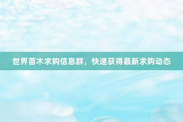 世界苗木求购信息群，快速获得最新求购动态